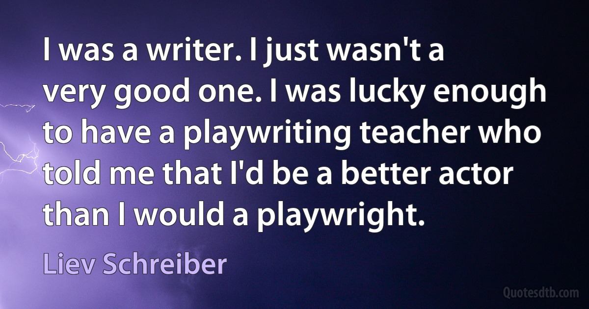 I was a writer. I just wasn't a very good one. I was lucky enough to have a playwriting teacher who told me that I'd be a better actor than I would a playwright. (Liev Schreiber)