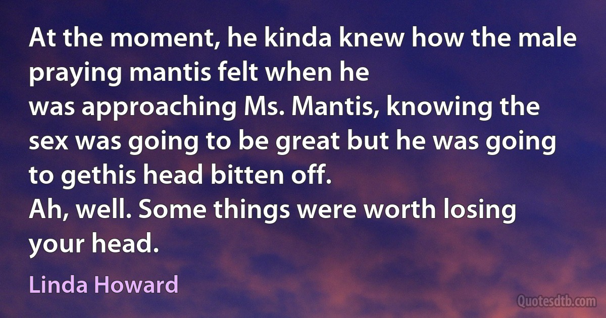 At the moment, he kinda knew how the male praying mantis felt when he
was approaching Ms. Mantis, knowing the sex was going to be great but he was going to gethis head bitten off.
Ah, well. Some things were worth losing your head. (Linda Howard)