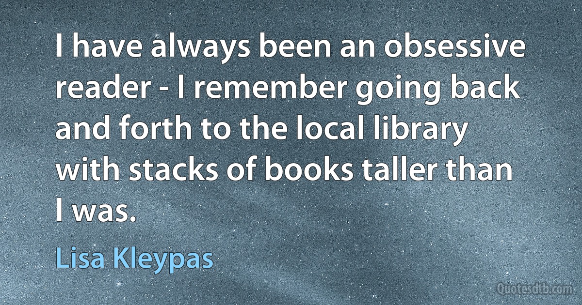 I have always been an obsessive reader - I remember going back and forth to the local library with stacks of books taller than I was. (Lisa Kleypas)