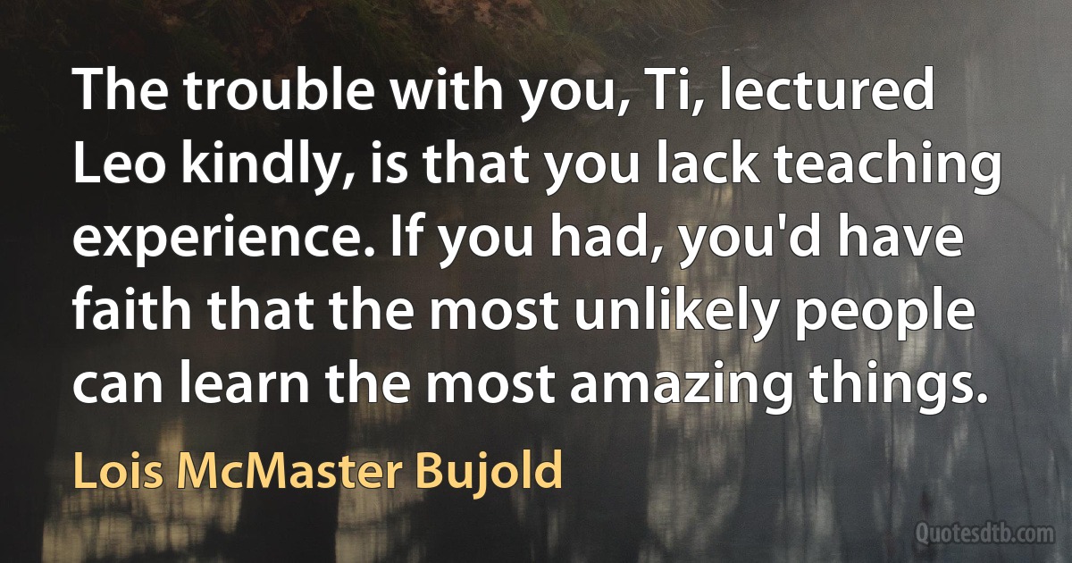 The trouble with you, Ti, lectured Leo kindly, is that you lack teaching experience. If you had, you'd have faith that the most unlikely people can learn the most amazing things. (Lois McMaster Bujold)