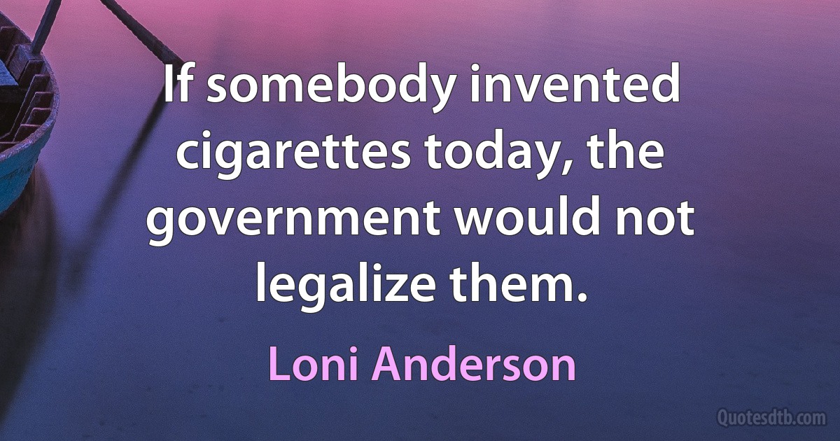 If somebody invented cigarettes today, the government would not legalize them. (Loni Anderson)