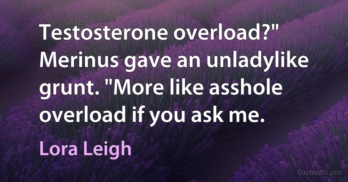 Testosterone overload?" Merinus gave an unladylike grunt. "More like asshole overload if you ask me. (Lora Leigh)