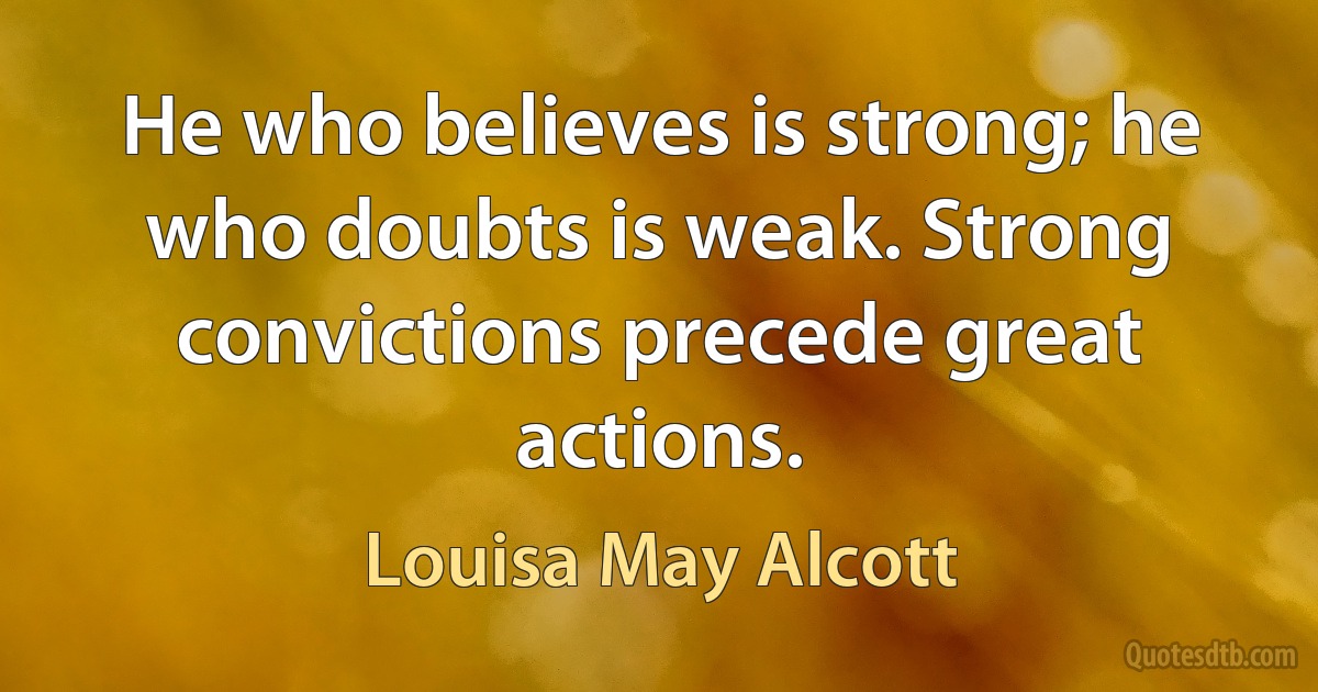 He who believes is strong; he who doubts is weak. Strong convictions precede great actions. (Louisa May Alcott)