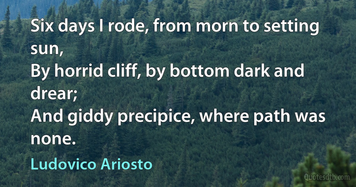 Six days I rode, from morn to setting sun,
By horrid cliff, by bottom dark and drear;
And giddy precipice, where path was none. (Ludovico Ariosto)