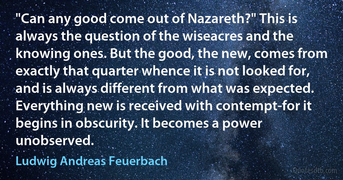 "Can any good come out of Nazareth?" This is always the question of the wiseacres and the knowing ones. But the good, the new, comes from exactly that quarter whence it is not looked for, and is always different from what was expected. Everything new is received with contempt-for it begins in obscurity. It becomes a power unobserved. (Ludwig Andreas Feuerbach)