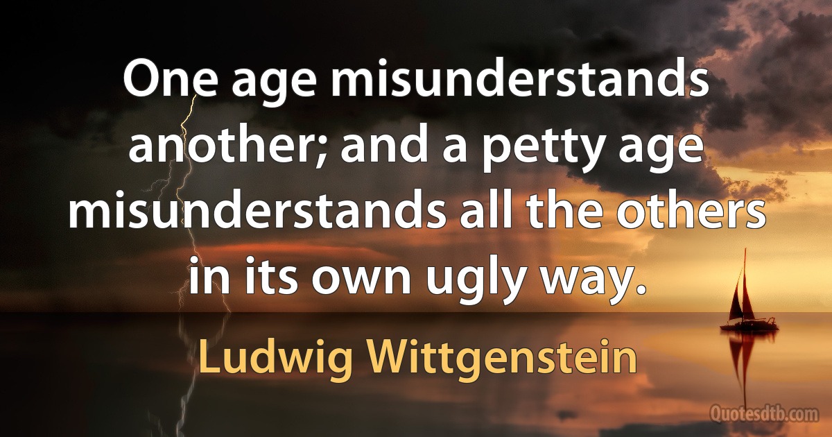 One age misunderstands another; and a petty age misunderstands all the others in its own ugly way. (Ludwig Wittgenstein)