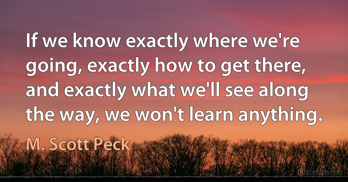 If we know exactly where we're going, exactly how to get there, and exactly what we'll see along the way, we won't learn anything. (M. Scott Peck)