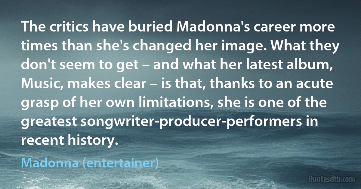 The critics have buried Madonna's career more times than she's changed her image. What they don't seem to get – and what her latest album, Music, makes clear – is that, thanks to an acute grasp of her own limitations, she is one of the greatest songwriter-producer-performers in recent history. (Madonna (entertainer))