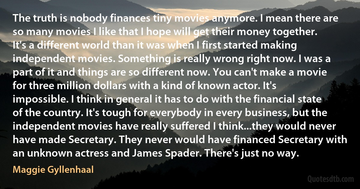 The truth is nobody finances tiny movies anymore. I mean there are so many movies I like that I hope will get their money together. It's a different world than it was when I first started making independent movies. Something is really wrong right now. I was a part of it and things are so different now. You can't make a movie for three million dollars with a kind of known actor. It's impossible. I think in general it has to do with the financial state of the country. It's tough for everybody in every business, but the independent movies have really suffered I think...they would never have made Secretary. They never would have financed Secretary with an unknown actress and James Spader. There's just no way. (Maggie Gyllenhaal)