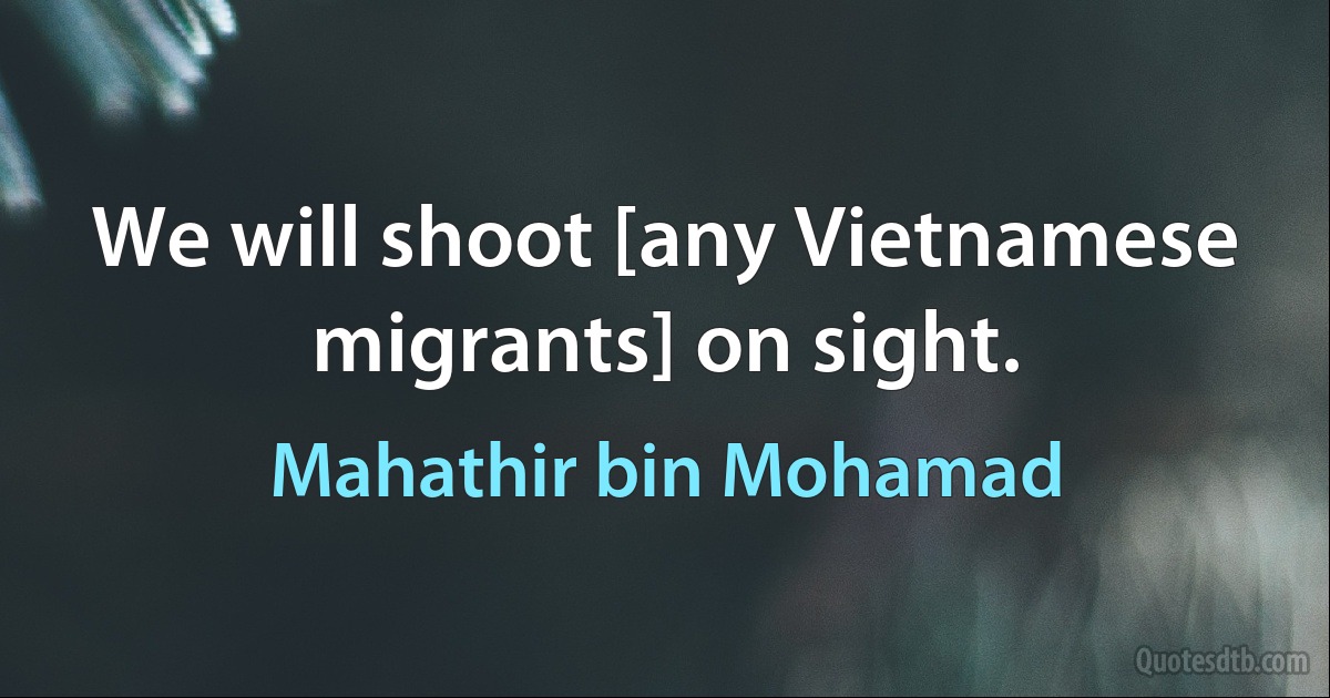 We will shoot [any Vietnamese migrants] on sight. (Mahathir bin Mohamad)