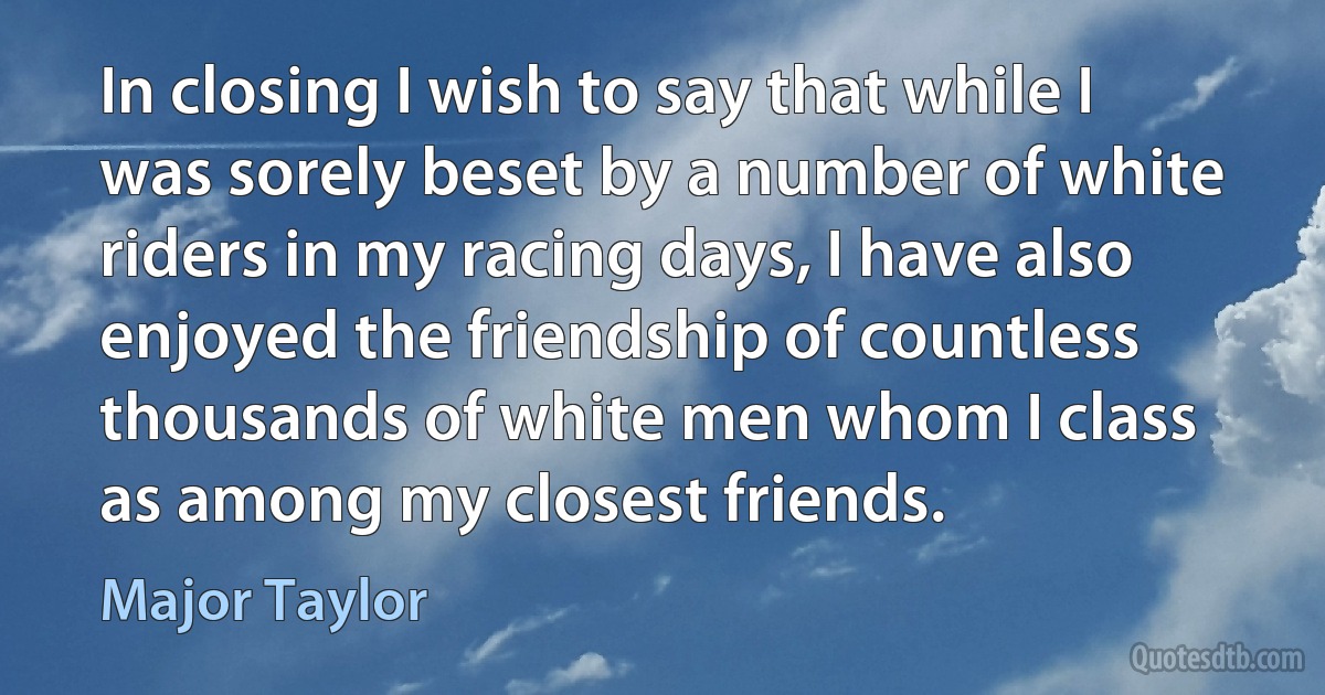 In closing I wish to say that while I was sorely beset by a number of white riders in my racing days, I have also enjoyed the friendship of countless thousands of white men whom I class as among my closest friends. (Major Taylor)