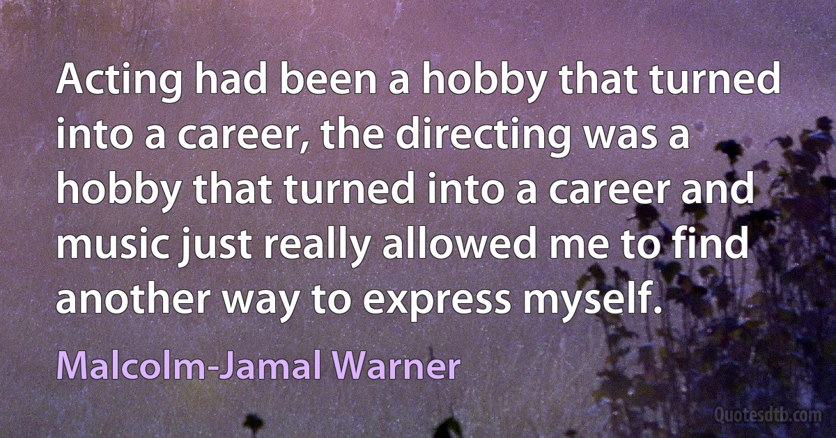 Acting had been a hobby that turned into a career, the directing was a hobby that turned into a career and music just really allowed me to find another way to express myself. (Malcolm-Jamal Warner)