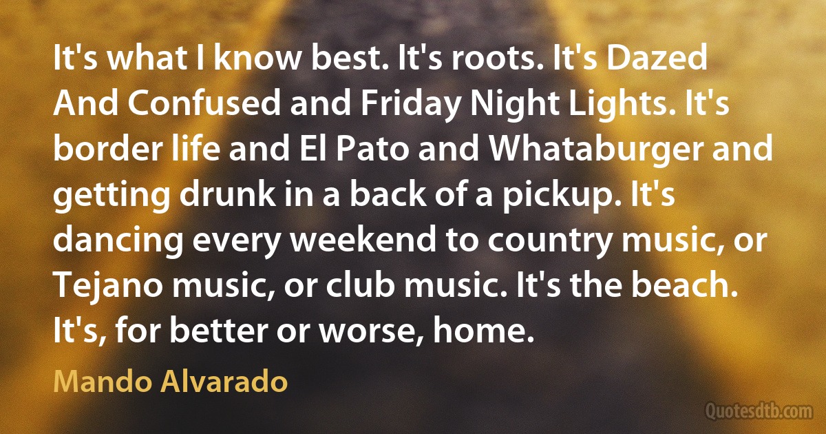 It's what I know best. It's roots. It's Dazed And Confused and Friday Night Lights. It's border life and El Pato and Whataburger and getting drunk in a back of a pickup. It's dancing every weekend to country music, or Tejano music, or club music. It's the beach. It's, for better or worse, home. (Mando Alvarado)