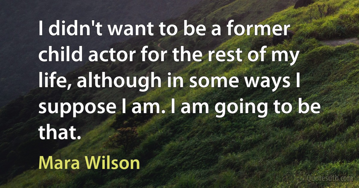 I didn't want to be a former child actor for the rest of my life, although in some ways I suppose I am. I am going to be that. (Mara Wilson)