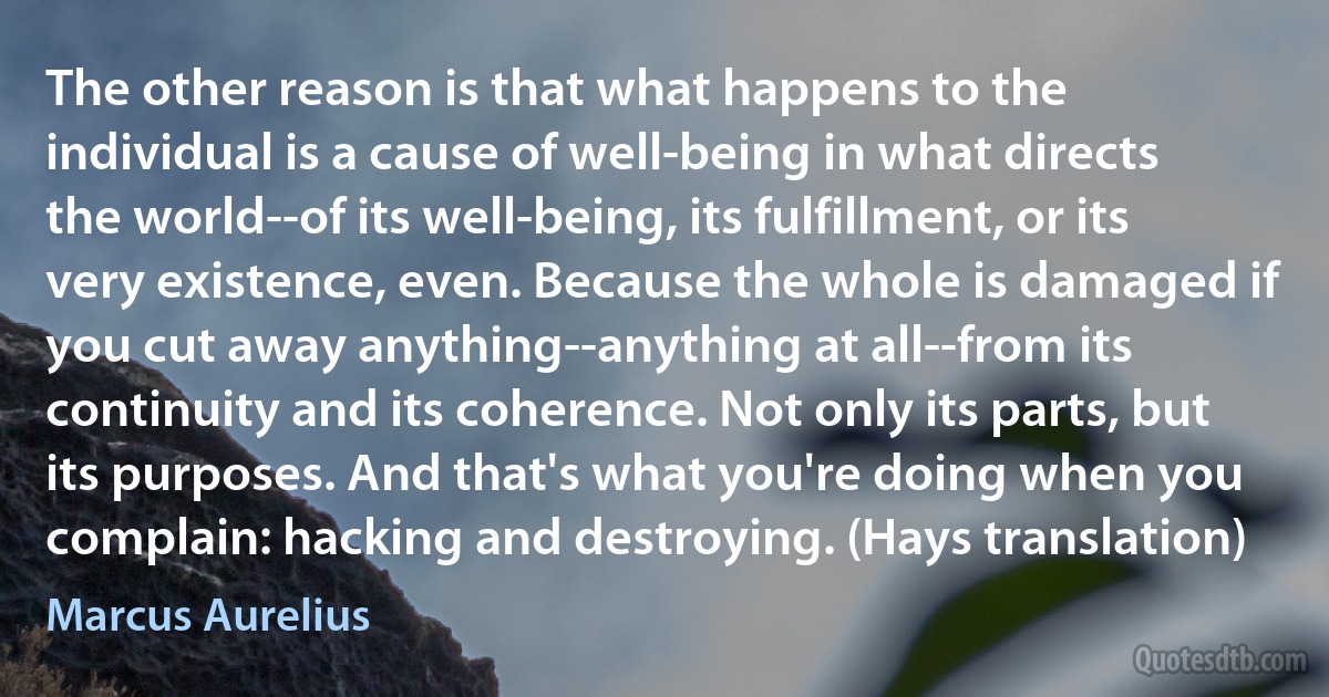 The other reason is that what happens to the individual is a cause of well-being in what directs the world--of its well-being, its fulfillment, or its very existence, even. Because the whole is damaged if you cut away anything--anything at all--from its continuity and its coherence. Not only its parts, but its purposes. And that's what you're doing when you complain: hacking and destroying. (Hays translation) (Marcus Aurelius)