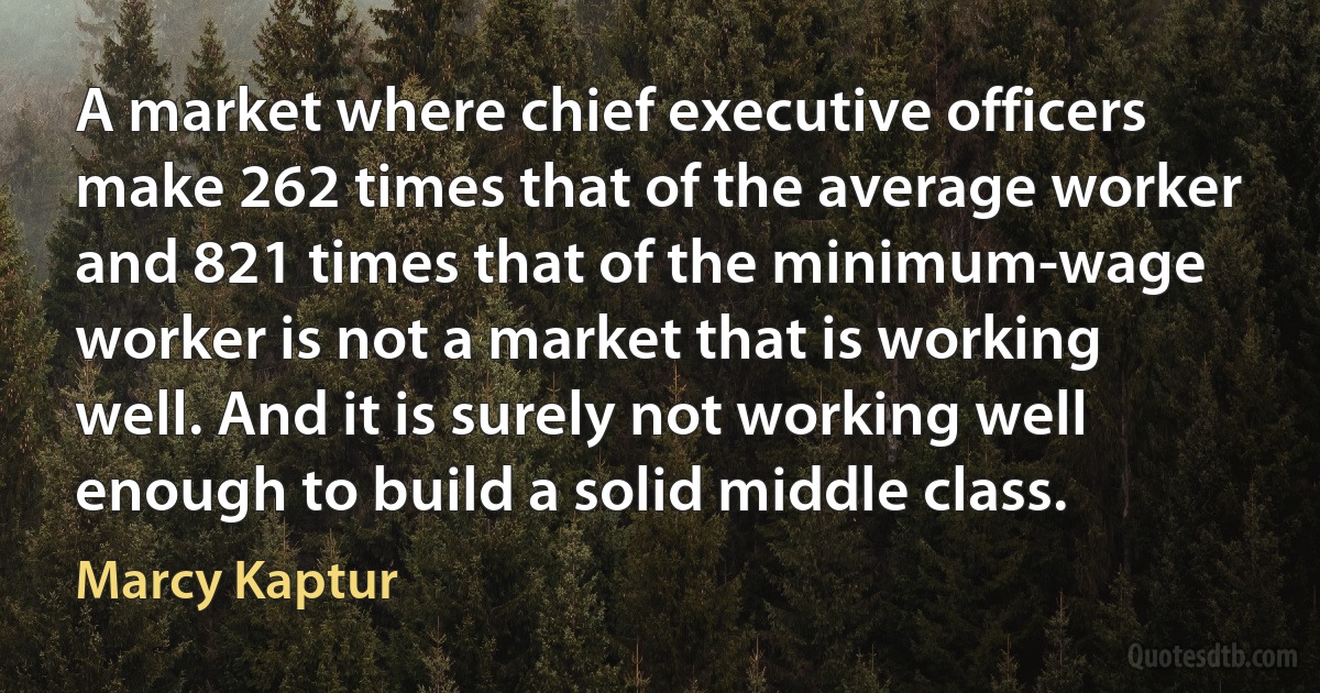 A market where chief executive officers make 262 times that of the average worker and 821 times that of the minimum-wage worker is not a market that is working well. And it is surely not working well enough to build a solid middle class. (Marcy Kaptur)