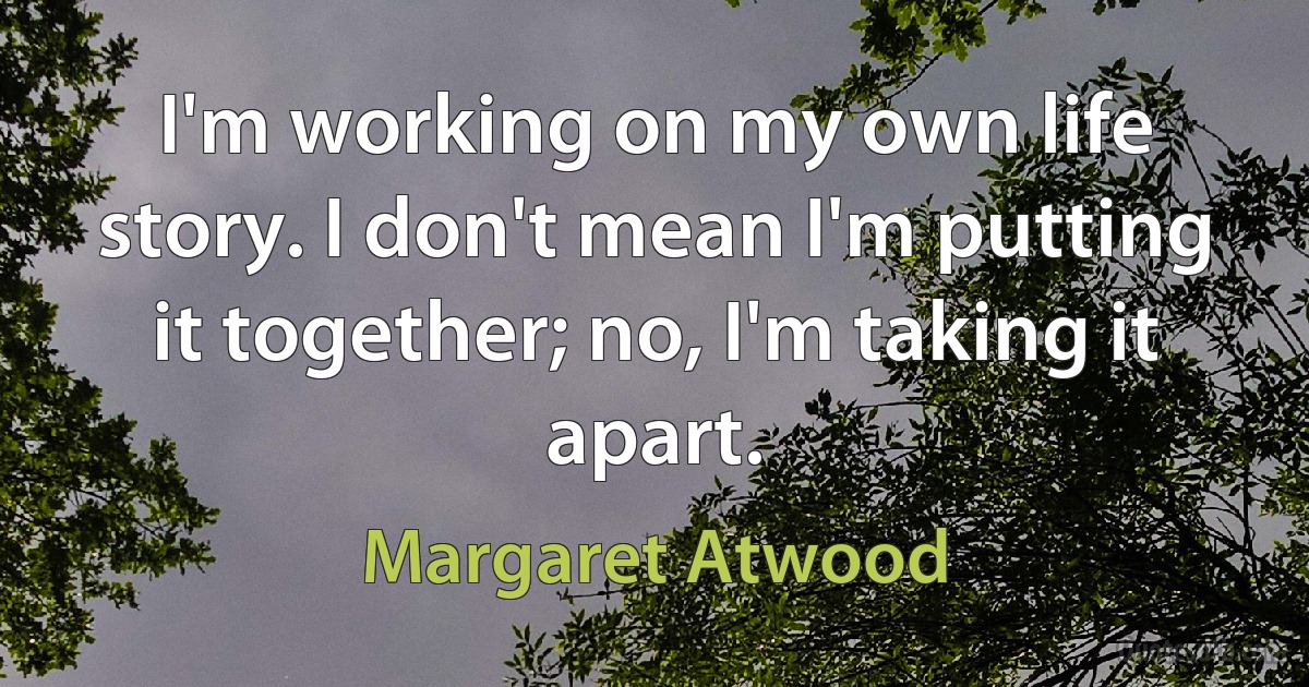 I'm working on my own life story. I don't mean I'm putting it together; no, I'm taking it apart. (Margaret Atwood)