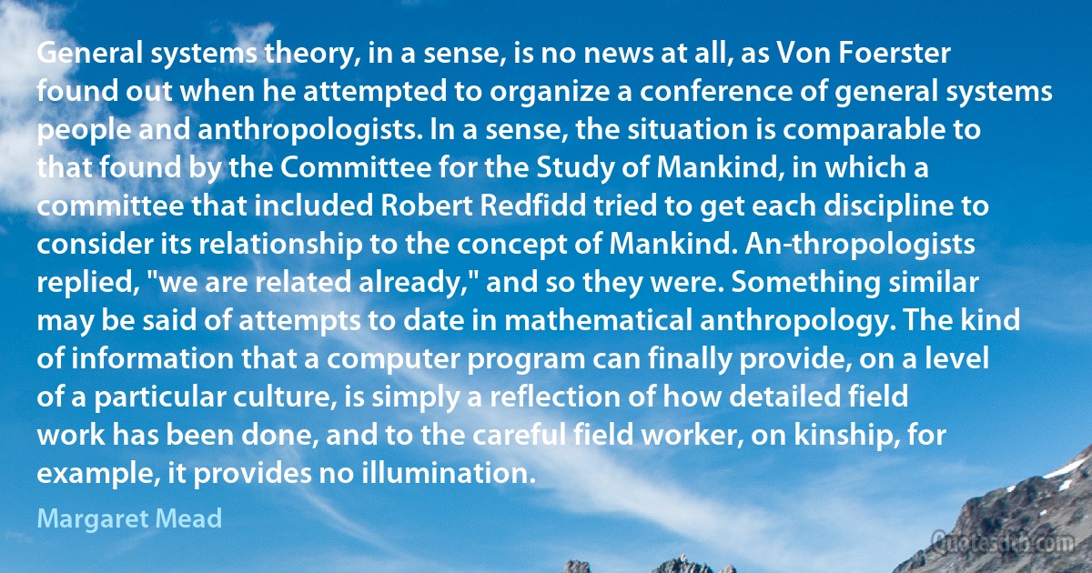 General systems theory, in a sense, is no news at all, as Von Foerster found out when he attempted to organize a conference of general systems people and anthropologists. In a sense, the situation is comparable to that found by the Committee for the Study of Mankind, in which a committee that included Robert Redfidd tried to get each discipline to consider its relationship to the concept of Mankind. An­thropologists replied, "we are related already," and so they were. Something similar may be said of attempts to date in mathematical anthropology. The kind of information that a computer program can finally provide, on a level of a particular culture, is simply a reflection of how detailed field work has been done, and to the careful field worker, on kinship, for example, it provides no illumination. (Margaret Mead)