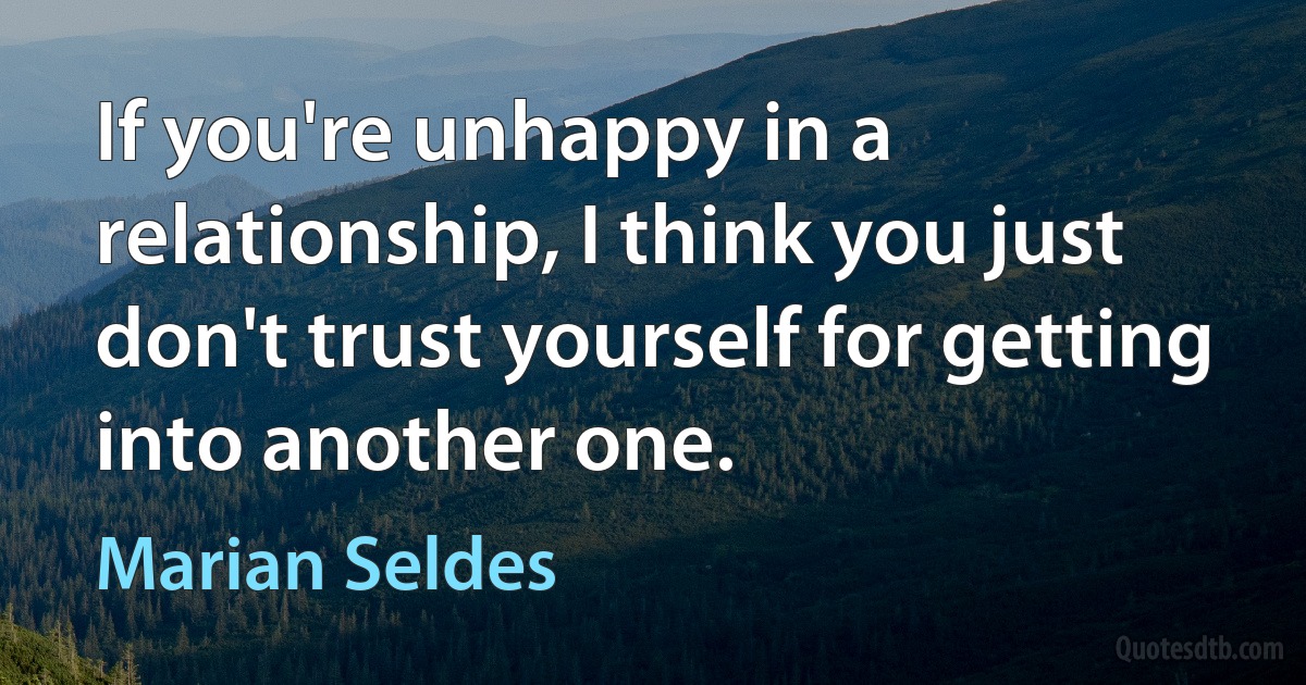 If you're unhappy in a relationship, I think you just don't trust yourself for getting into another one. (Marian Seldes)