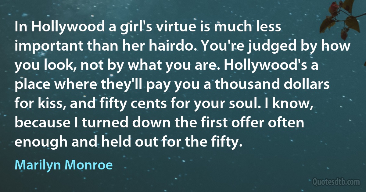 In Hollywood a girl's virtue is much less important than her hairdo. You're judged by how you look, not by what you are. Hollywood's a place where they'll pay you a thousand dollars for kiss, and fifty cents for your soul. I know, because I turned down the first offer often enough and held out for the fifty. (Marilyn Monroe)