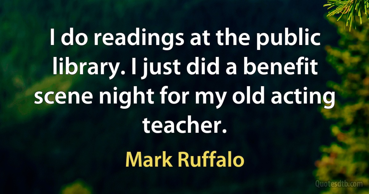 I do readings at the public library. I just did a benefit scene night for my old acting teacher. (Mark Ruffalo)