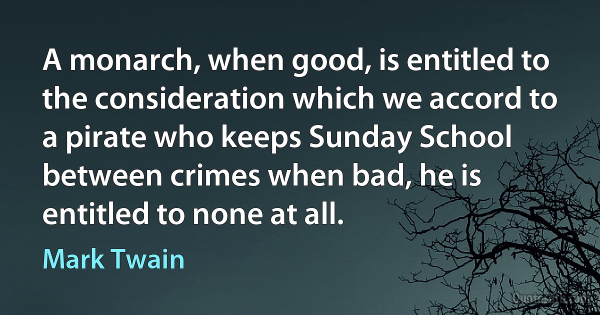 A monarch, when good, is entitled to the consideration which we accord to a pirate who keeps Sunday School between crimes when bad, he is entitled to none at all. (Mark Twain)