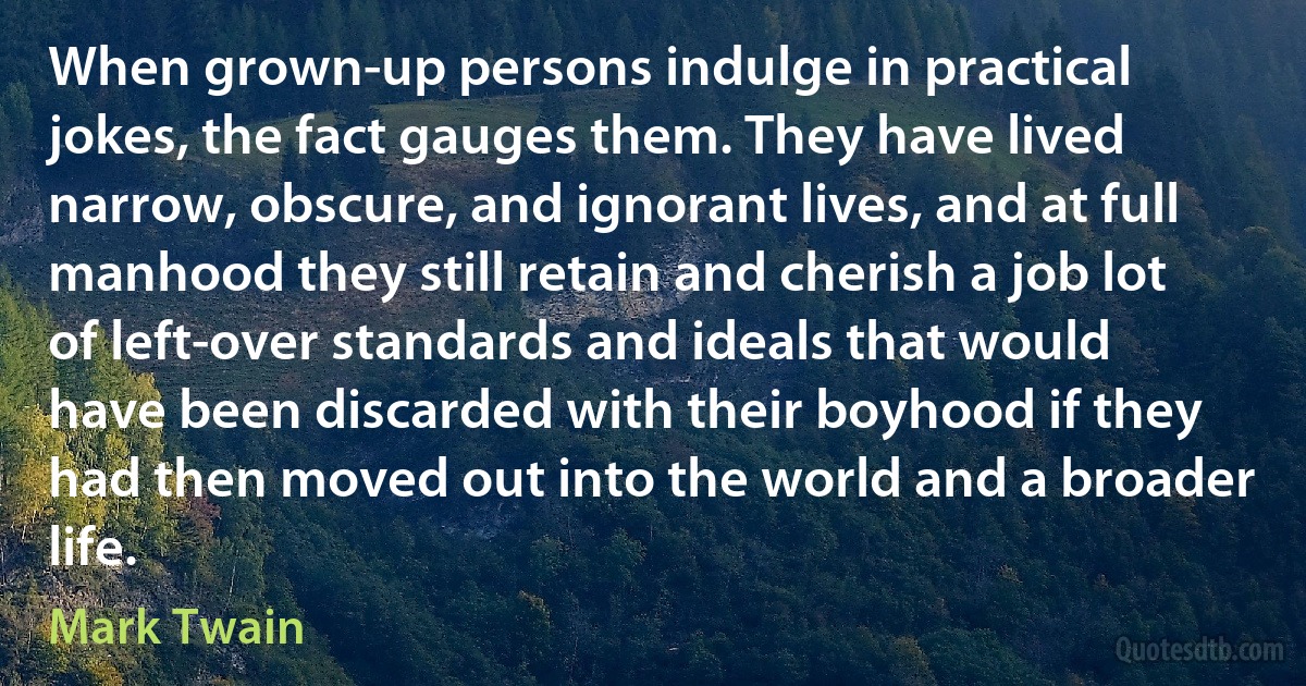 When grown-up persons indulge in practical jokes, the fact gauges them. They have lived narrow, obscure, and ignorant lives, and at full manhood they still retain and cherish a job lot of left-over standards and ideals that would have been discarded with their boyhood if they had then moved out into the world and a broader life. (Mark Twain)