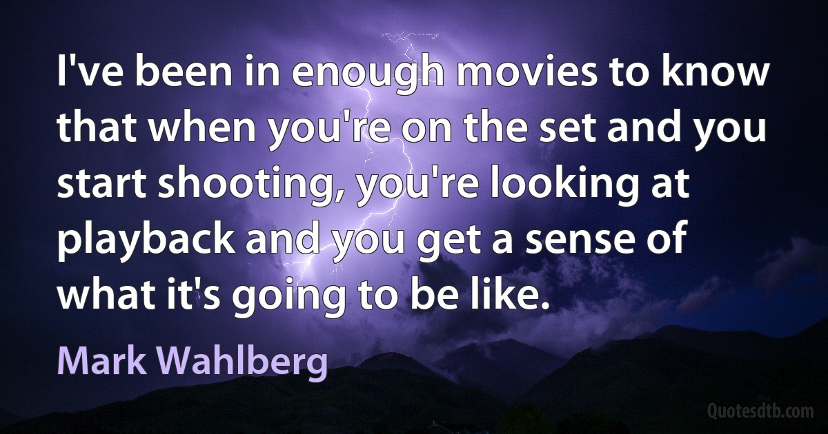 I've been in enough movies to know that when you're on the set and you start shooting, you're looking at playback and you get a sense of what it's going to be like. (Mark Wahlberg)