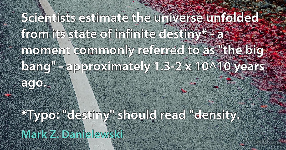 Scientists estimate the universe unfolded from its state of infinite destiny* - a moment commonly referred to as "the big bang" - approximately 1.3-2 x 10^10 years ago.

*Typo: "destiny" should read "density. (Mark Z. Danielewski)