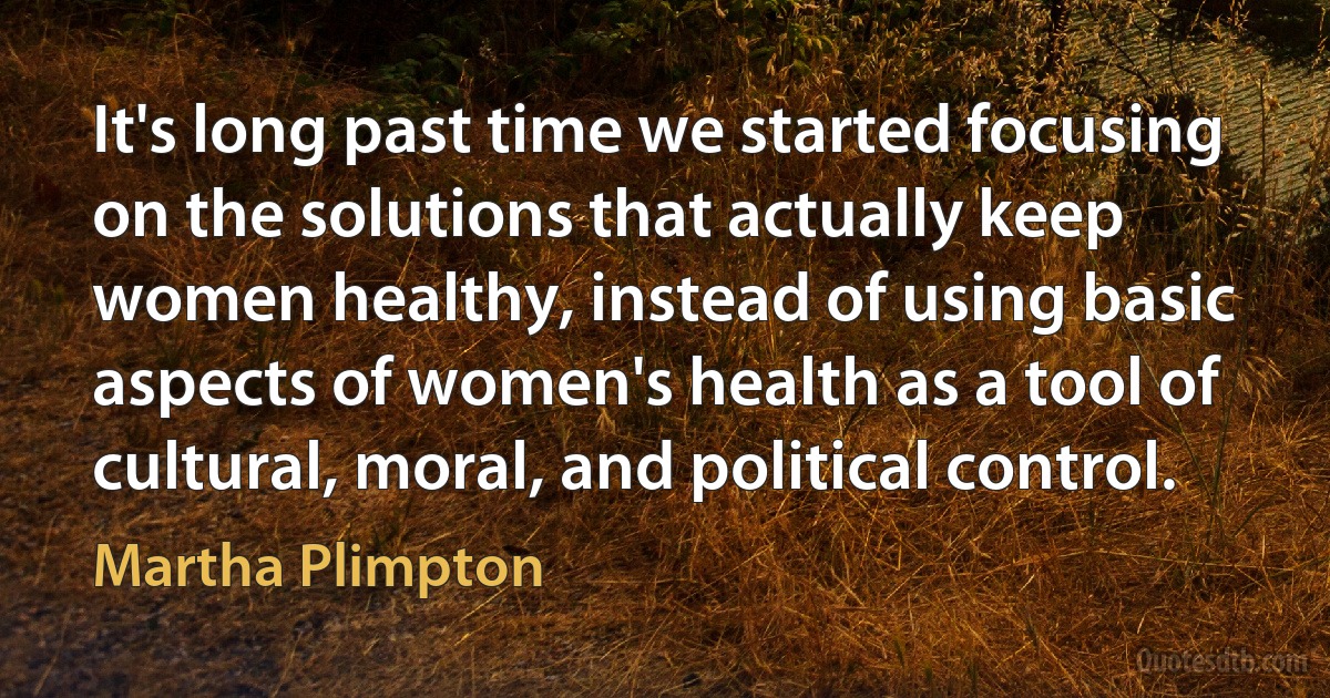 It's long past time we started focusing on the solutions that actually keep women healthy, instead of using basic aspects of women's health as a tool of cultural, moral, and political control. (Martha Plimpton)