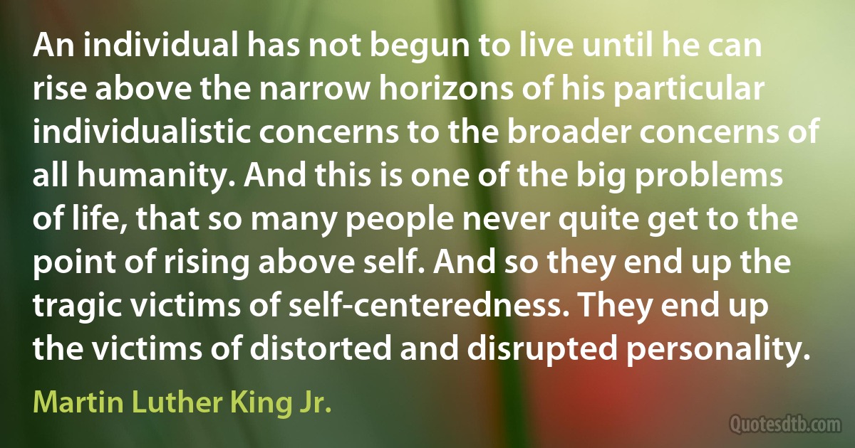 An individual has not begun to live until he can rise above the narrow horizons of his particular individualistic concerns to the broader concerns of all humanity. And this is one of the big problems of life, that so many people never quite get to the point of rising above self. And so they end up the tragic victims of self-centeredness. They end up the victims of distorted and disrupted personality. (Martin Luther King Jr.)