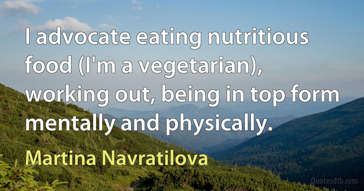 I advocate eating nutritious food (I'm a vegetarian), working out, being in top form mentally and physically. (Martina Navratilova)