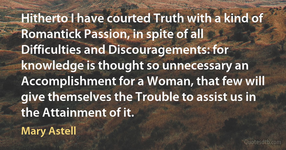 Hitherto I have courted Truth with a kind of Romantick Passion, in spite of all Difficulties and Discouragements: for knowledge is thought so unnecessary an Accomplishment for a Woman, that few will give themselves the Trouble to assist us in the Attainment of it. (Mary Astell)