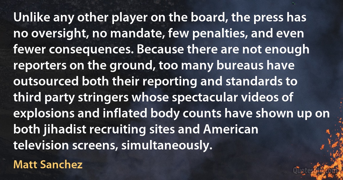 Unlike any other player on the board, the press has no oversight, no mandate, few penalties, and even fewer consequences. Because there are not enough reporters on the ground, too many bureaus have outsourced both their reporting and standards to third party stringers whose spectacular videos of explosions and inflated body counts have shown up on both jihadist recruiting sites and American television screens, simultaneously. (Matt Sanchez)