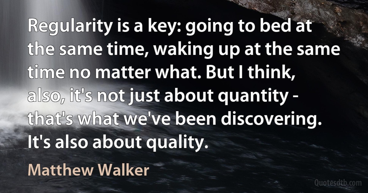 Regularity is a key: going to bed at the same time, waking up at the same time no matter what. But I think, also, it's not just about quantity - that's what we've been discovering. It's also about quality. (Matthew Walker)