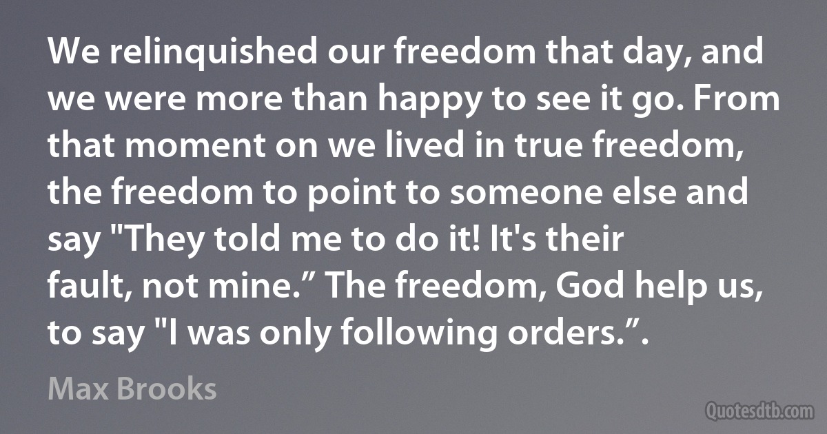 We relinquished our freedom that day, and we were more than happy to see it go. From that moment on we lived in true freedom, the freedom to point to someone else and say "They told me to do it! It's their fault, not mine.” The freedom, God help us, to say "I was only following orders.”. (Max Brooks)