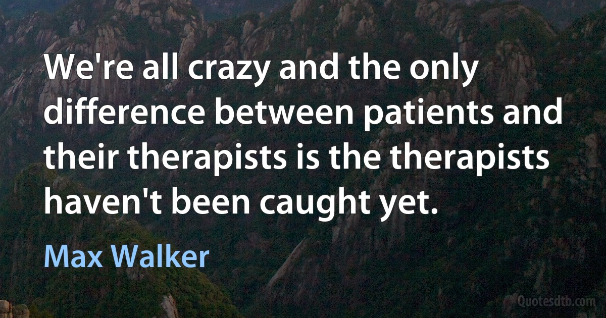 We're all crazy and the only difference between patients and their therapists is the therapists haven't been caught yet. (Max Walker)