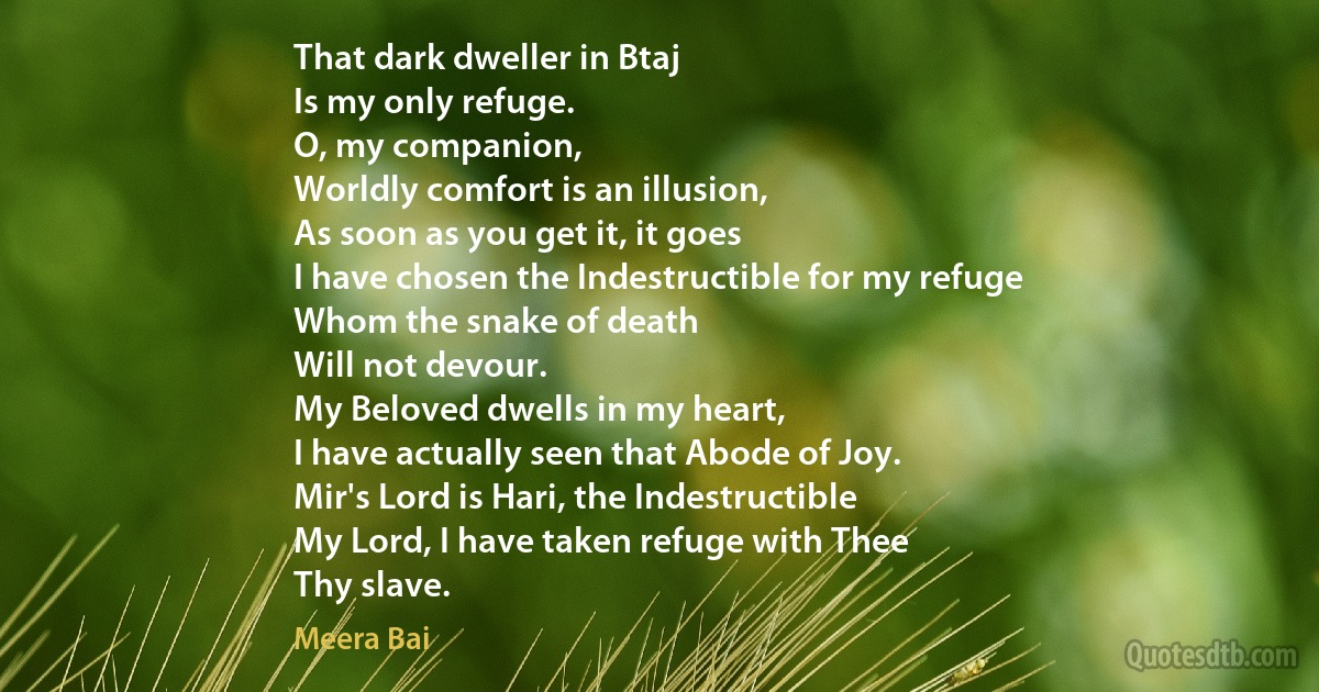 That dark dweller in Btaj
Is my only refuge.
O, my companion,
Worldly comfort is an illusion,
As soon as you get it, it goes
I have chosen the Indestructible for my refuge
Whom the snake of death
Will not devour.
My Beloved dwells in my heart,
I have actually seen that Abode of Joy.
Mir's Lord is Hari, the Indestructible
My Lord, I have taken refuge with Thee
Thy slave. (Meera Bai)