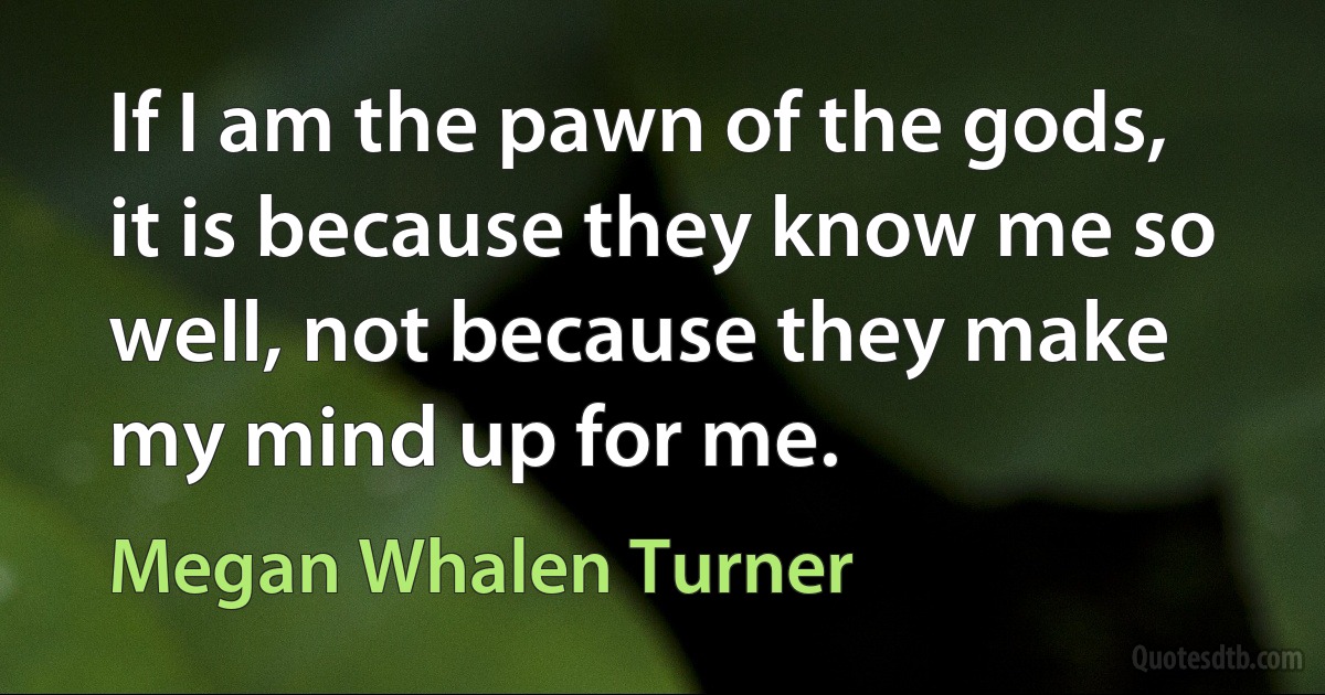 If I am the pawn of the gods, it is because they know me so well, not because they make my mind up for me. (Megan Whalen Turner)