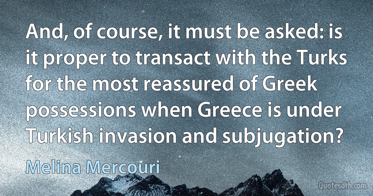 And, of course, it must be asked: is it proper to transact with the Turks for the most reassured of Greek possessions when Greece is under Turkish invasion and subjugation? (Melina Mercouri)