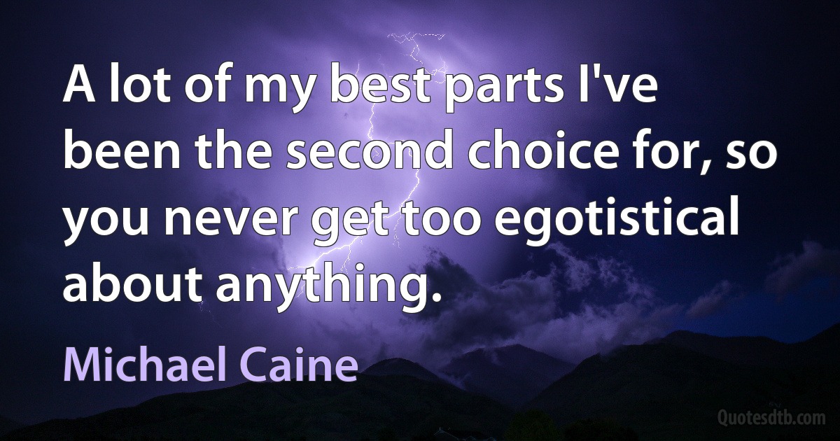 A lot of my best parts I've been the second choice for, so you never get too egotistical about anything. (Michael Caine)