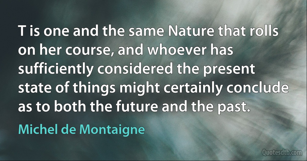 T is one and the same Nature that rolls on her course, and whoever has sufficiently considered the present state of things might certainly conclude as to both the future and the past. (Michel de Montaigne)