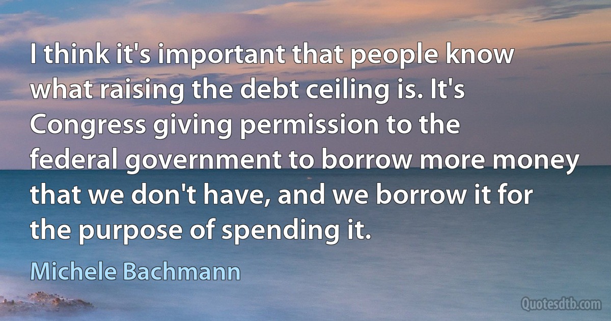 I think it's important that people know what raising the debt ceiling is. It's Congress giving permission to the federal government to borrow more money that we don't have, and we borrow it for the purpose of spending it. (Michele Bachmann)