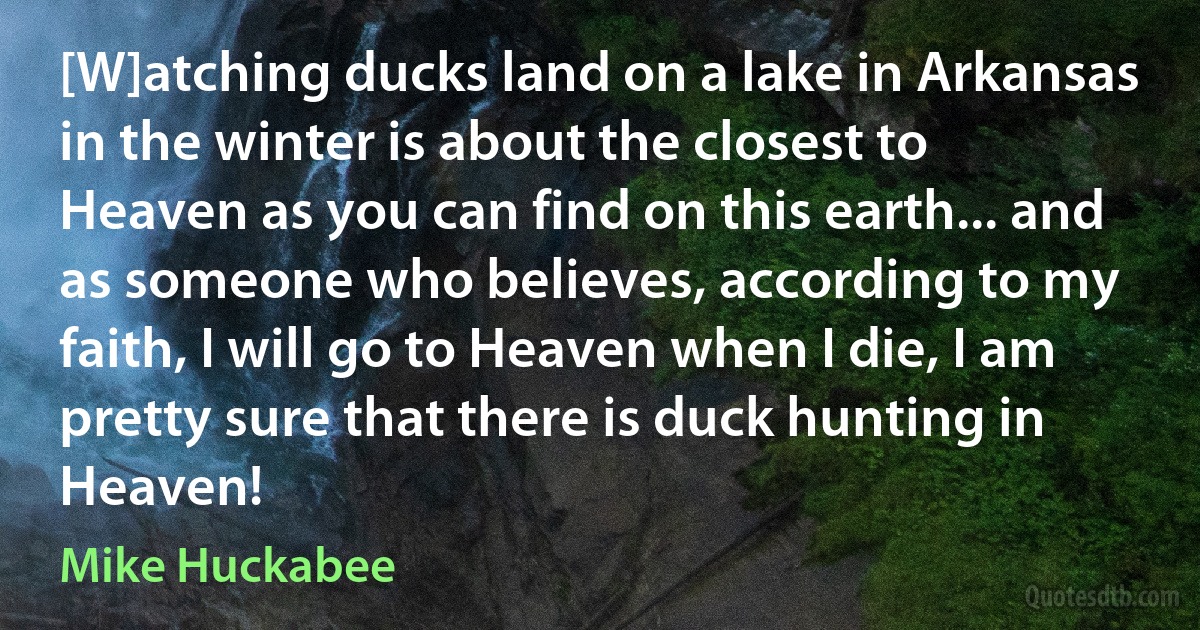 [W]atching ducks land on a lake in Arkansas in the winter is about the closest to Heaven as you can find on this earth... and as someone who believes, according to my faith, I will go to Heaven when I die, I am pretty sure that there is duck hunting in Heaven! (Mike Huckabee)