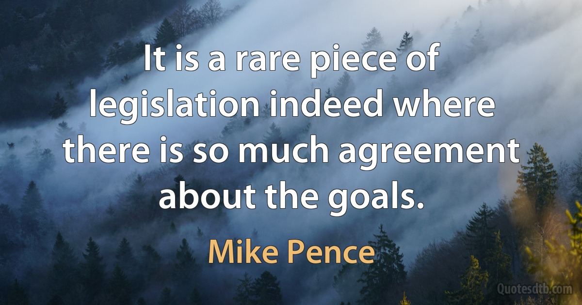 It is a rare piece of legislation indeed where there is so much agreement about the goals. (Mike Pence)