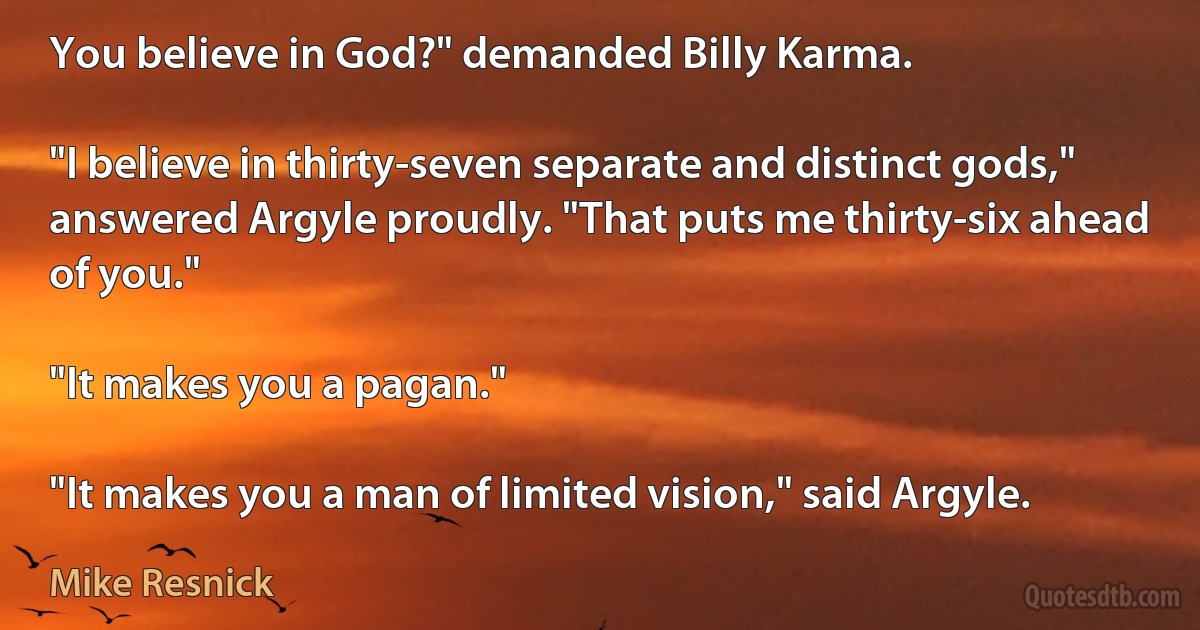 You believe in God?" demanded Billy Karma.

"I believe in thirty-seven separate and distinct gods," answered Argyle proudly. "That puts me thirty-six ahead of you."

"It makes you a pagan."

"It makes you a man of limited vision," said Argyle. (Mike Resnick)