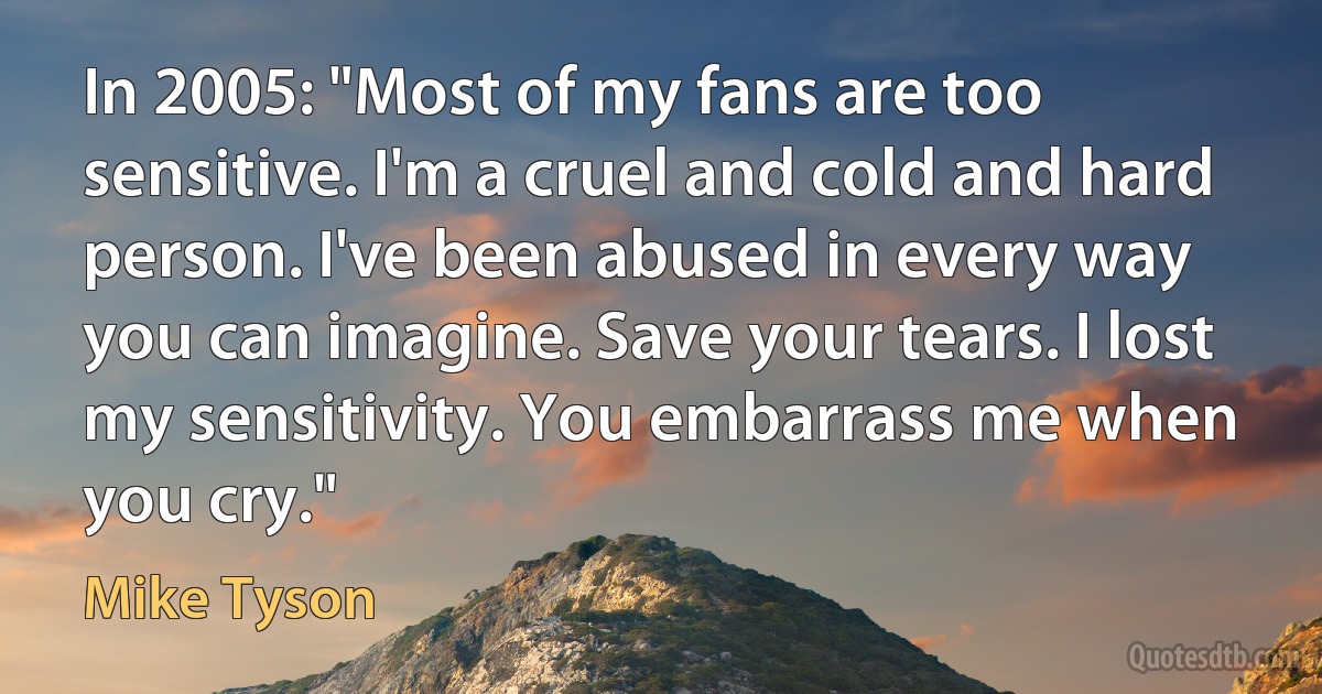 In 2005: "Most of my fans are too sensitive. I'm a cruel and cold and hard person. I've been abused in every way you can imagine. Save your tears. I lost my sensitivity. You embarrass me when you cry." (Mike Tyson)