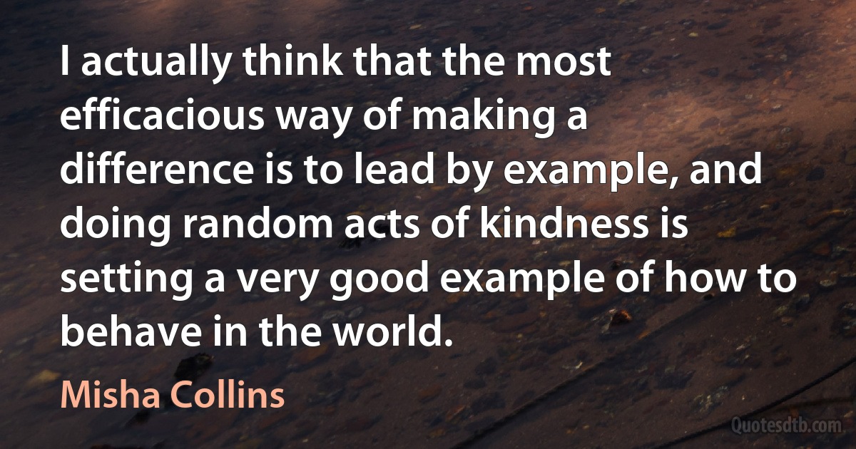 I actually think that the most efficacious way of making a difference is to lead by example, and doing random acts of kindness is setting a very good example of how to behave in the world. (Misha Collins)