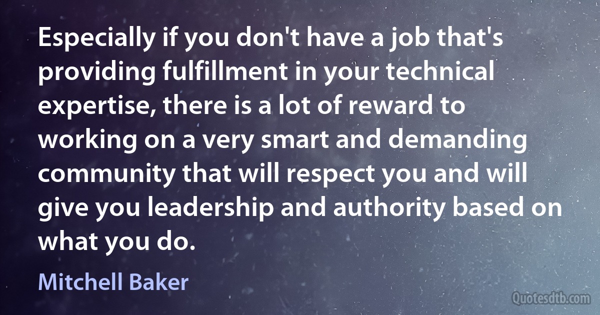 Especially if you don't have a job that's providing fulfillment in your technical expertise, there is a lot of reward to working on a very smart and demanding community that will respect you and will give you leadership and authority based on what you do. (Mitchell Baker)