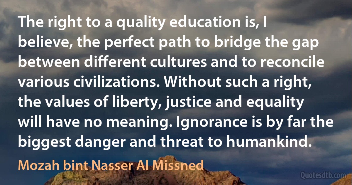 The right to a quality education is, I believe, the perfect path to bridge the gap between different cultures and to reconcile various civilizations. Without such a right, the values of liberty, justice and equality will have no meaning. Ignorance is by far the biggest danger and threat to humankind. (Mozah bint Nasser Al Missned)